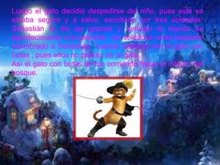 Luego el gato decidió despedirse del niño, pues este ya
estaba seguro y a salvo, escoltado por tres soldados,
Sebastián le dio las gracias y también le mando su
agradecimiento a la palomita , los soldados veían bastante
asombrado a Sebastián cuando hablaba con el gato con
botas , pues ellos no podían oír al gato.
Así el gato con botas se fue corriendo hacia el interior del
bosque.
 