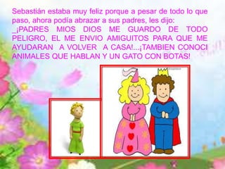 Sebastián estaba muy feliz porque a pesar de todo lo que
paso, ahora podía abrazar a sus padres, les dijo:
_¡PADRES MIOS DIOS ME GUARDO DE TODO
PELIGRO, EL ME ENVIO AMIGUITOS PARA QUE ME
AYUDARAN A VOLVER A CASA!...¡TAMBIEN CONOCI
ANIMALES QUE HABLAN Y UN GATO CON BOTAS!
 