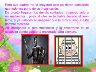 Pero sus padres no le creyeron solo se rieron pensando
que todo era parte de su imaginación.
De pronto llegaron los demás soldados trayendo solo a
un malhechor , pues al otro se lo había llevado el león
feroz, y ya ustedes se imaginar que le hizo el león a este
hombre malvado.
Asi castigaron al otro malhechor y lo encerraron en el
calabozo donde quedaría encerrado para siempre.
 