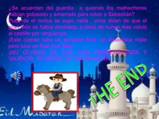¿Se acuerdan del guardia a quienes los malhechores
habían golpeado y amarrado para robar a Sebastián?
Pues de el nunca se supo nada , unos dicen de que el
gran león se había devorado, y otros de nunca mas volvió
al castillo por vergüenza.
¡Este cuento tubo un principio final, un desenlace triste
pero tuvo un final muy feliz!
¡NO OLVIDES DE QUE CON PERSEVARANCIA Y
VALENTIA TU SERAS UN TRIUNFADOR !
 