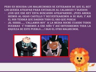 Pero en seguida los malhechores se enteraron de que el rey
los quería atrapar para enviarlos al calabozo y dijeron:
- ¡CON QUE ESE REY ESTA BUSCANDO ATRAPARNOS!, ¡PUES AHORA
IREMOS AL GRAN CASTILLO Y SECUESTRAREMOS A SU HIJO, Y ASÍ
EL NOS TENDRÁ QUE DARNOS TODO EL ORO QUE POSEA!
- ¡SI, SIIIIIIII…… VALLAMOS HOY A LA MEDIA NOCHE CUANDO TODOS
DUERMAN Y TOMEMOS A ESE NIÑO Y ASÍ OBTENDREMOS TODA LA
RIQUEZA DE ESTE PUEBLO…..! Dijo el otro malhechor.
 