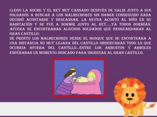Llego la noche y el rey muy cansado después de salir junto a sus
soldados a buscar a los malhechores sin haber conseguido nada
decidió acostarse y descansar. La Reyna acostó al niño en su
habitación y se fue a dormir junto al rey…..Ya todos dormían,
afuera se encontraban algunos soldados que resguardaban al
gran castillo.
De pronto los malhechores desde el bosque que se encontraba a
una distancia no muy lejana del castillo observaban todo lo que
ocurría afuera del castillo…entre los arbustos y arboles
esperaban un momento indicado para ingresar al gran castillo.
 