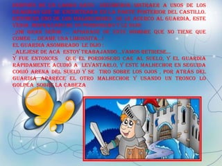 Después de un largo rato decidieron distraer a unos de los
guardias que se encontraba en la parte posterior del castillo.
Entonces uno de los malhechores se le acerco al guardia, este
venia disfrazado de un pordiosero y le dijo:
_¡OH GRAN SEÑOR … APIADASE DE ESTE HOMBRE QUE NO TIENE QUE
COMER … DEAME UNA LIMOSNITA…!
El guardia asombrado le dijo :
_ALEJESE DE ACÁ ESTOY TRABAJANDO…VAMOS RETIRESE…
Y fue entonces que el pordiosero cae al suelo, y el guardia
rápidamente acudió a levantarlo, y este malhechor en seguida
cogió arena del suelo y se tiro sobre los ojos , por atrás del
guardia aparece el otro malhechor y usando un tronco lo
golpea sobre la cabeza
 