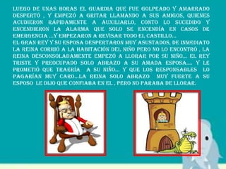 Luego de unas horas el guardia que fue golpeado y amarrado
despertó , y empezó a gritar llamando a sus amigos, quienes
acudieron rápidamente a auxiliarlo, conto lo sucedido y
encendieron la alarma que solo se encendía en casos de
emergencia …y empezaron a revisar todo el castillo…
El gran rey y su esposa despertaron muy asustados, de inmediato
la Reina corrió a la habitación del niño pero no lo encontró , la
reina desconsoladamente empezó a llorar por su niño… el rey
triste y preocupado solo abrazo a su amada esposa…. Y le
prometió que traería a su niño… y que los responsables lo
pagarían muy caro…la reina solo abrazo muy fuerte a su
esposo le dijo que confiaba en el , pero no paraba de llorar.
 