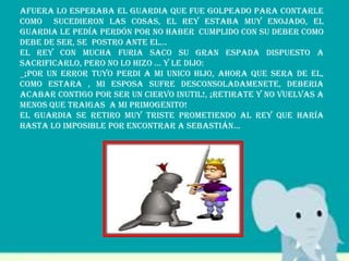 Afuera lo esperaba el guardia que fue golpeado para contarle
como sucedieron las cosas, el rey estaba muy enojado, el
guardia le pedía perdón por no haber cumplido con su deber como
debe de ser, se postro ante el…
El rey con mucha furia saco su gran espada dispuesto a
sacrificarlo, pero no lo hizo … y le dijo:
_¡POR UN ERROR TUYO PERDI A MI UNICO HIJO, AHORA QUE SERA DE EL,
COMO ESTARA , MI ESPOSA SUFRE DESCONSOLADAMENETE, DEBERIA
ACABAR CONTIGO POR SER UN CIERVO INUTIL!, ¡RETIRATE Y NO VUELVAS A
MENOS QUE TRAIGAS A MI PRIMOGENITO!
El guardia se retiro muy triste prometiendo al rey que haría
hasta lo imposible por encontrar a Sebastián…
 