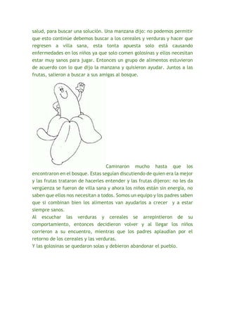 salud, para buscar una solución. Una manzana dijo: no podemos permitir 
que esto continúe debemos buscar a los cereales y verduras y hacer que 
regresen a villa sana, esta tonta apuesta solo está causando 
enfermedades en los niños ya que solo comen golosinas y ellos necesitan 
estar muy sanos para jugar. Entonces un grupo de alimentos estuvieron 
de acuerdo con lo que dijo la manzana y quisieron ayudar. Juntos a las 
frutas, salieron a buscar a sus amigas al bosque. 
Caminaron mucho hasta que los 
encontraron en el bosque. Estas seguían discutiendo de quien era la mejor 
y las frutas trataron de hacerles entender y las frutas dijeron: no les da 
vergüenza se fueron de villa sana y ahora los niños están sin energía, no 
saben que ellos nos necesitan a todos. Somos un equipo y los padres saben 
que si combinan bien los alimentos van ayudarlos a crecer y a estar 
siempre sanos. 
Al escuchar las verduras y cereales se arrepintieron de su 
comportamiento, entonces decidieron volver y al llegar los niños 
corrieron a su encuentro, mientras que los padres aplaudían por el 
retorno de los cereales y las verduras. 
Y las golosinas se quedaron solas y debieron abandonar el pueblo. 
