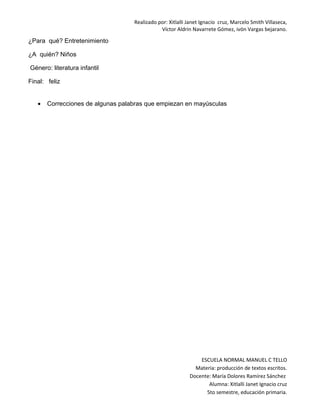 Realizado por: Xitlalli Janet Ignacio cruz, Marcelo Smith Villaseca, 
Víctor Aldrin Navarrete Gómez, ivón Vargas bejarano. 
¿Para qué? Entretenimiento 
¿A quién? Niños 
Género: literatura infantil 
Final: feliz 
· Correcciones de algunas palabras que empiezan en mayúsculas 
ESCUELA NORMAL MANUEL C TELLO 
Materia: producción de textos escritos. 
Docente: María Dolores Ramírez Sánchez 
Alumna: Xitlalli Janet Ignacio cruz 
5to semestre, educación primaria. 
 