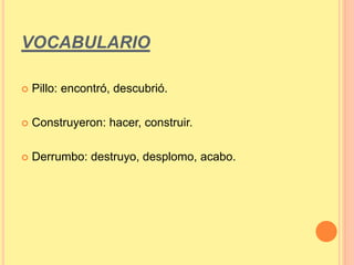VOCABULARIO 
 Pillo: encontró, descubrió. 
 Construyeron: hacer, construir. 
 Derrumbo: destruyo, desplomo, acabo. 
