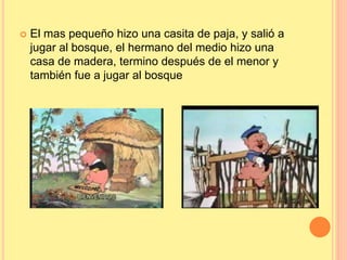  El mas pequeño hizo una casita de paja, y salió a 
jugar al bosque, el hermano del medio hizo una 
casa de madera, termino después de el menor y 
también fue a jugar al bosque 
 
