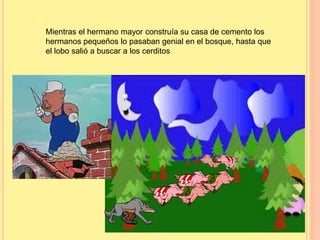 Mientras el hermano mayor construía su casa de cemento los 
hermanos pequeños lo pasaban genial en el bosque, hasta que 
el lobo salió a buscar a los cerditos 
 