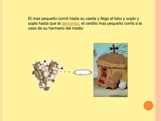 El mas pequeño corrió hasta su casita y llego el lobo y soplo y 
soplo hasta que la derrumbo, el cerdito mas pequeño corrió a la 
casa de su hermano del medio 
 