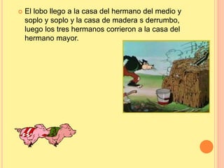  El lobo llego a la casa del hermano del medio y 
soplo y soplo y la casa de madera s derrumbo, 
luego los tres hermanos corrieron a la casa del 
hermano mayor. 
 