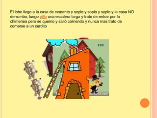 El lobo llego a la casa de cemento y soplo y soplo y soplo y la casa NO 
derrumbo, luego pillo una escalera larga y trato de entrar por la 
chimenea pero se quemo y salió corriendo y nunca mas trato de 
comerse a un cerdito 
 