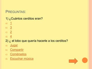 PREGUNTAS: 
1) ¿Cuántos cerditos eran? 
a) 1 
b) 3 
c) 2 
d) 4 
2) ¿ el lobo que quería hacerle a los cerditos? 
a) Jugar 
b) Compartir 
c) Comérselos 
d) Escuchar música 
 