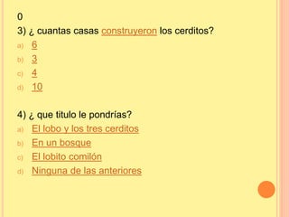 0 
3) ¿ cuantas casas construyeron los cerditos? 
a) 6 
b) 3 
c) 4 
d) 10 
4) ¿ que titulo le pondrías? 
a) El lobo y los tres cerditos 
b) En un bosque 
c) El lobito comilón 
d) Ninguna de las anteriores 
 
