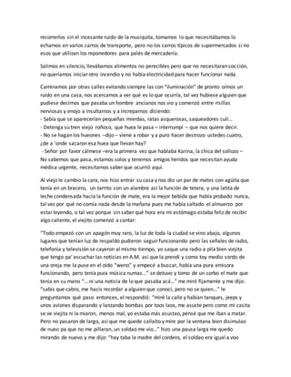 recorrerlos sin el incesante ruido de la musiquita, tomamos lo que necesitábamos lo 
echamos en varios carros de transporte, pero no los carros típicos de supermercados si no 
esos que utilizan los reponedores para palés de mercadería. 
Salimos en silencio, llevábamos alimentos no perecibles pero que no necesitaran cocción, 
no queríamos iniciar otro incendio y no había electricidad para hacer funcionar nada. 
Caminamos por otras calles evitando siempre las con “iluminación” de pronto oímos un 
ruido en una casa, nos acercamos a ver qué es lo que ocurría, tal vez hubiese alguien que 
pudiese decirnos que pasaba un hombre ancianos nos vio y comenzó entre risillas 
nerviosas y enojo a insultarnos y a increparnos diciendo: 
- Sabía que se aparecerían pequeñas mierdas, ratas asquerosas, saqueadores culi… 
- Detenga su tren viejo roñoso, que huea le pasa – interrumpí – que nos quiere decir. 
- No se hagan los hueones –dijo – viene a robar y a puro hacer destrozo ustedes cuatro, 
¿de a ’onde sacaron esa huea que llevan hay? 
- Señor por favor cálmese –era la primera vez que hablaba Karina, la chica del sollozo – 
No sabemos que pasa, estamos solos y tenemos amigos heridos que necesitan ayuda 
médica urgente, necesitamos saber que ocurrió aquí. 
Al viejo le cambio la cara, nos hizo entrar su casa y nos dio un par de mates con agüita que 
tenía en un bracero, un tarrito con un alambre así la función de tetera, y una latita de 
leche condensada hacía la función de mate, era la mejor bebida que había probado nunca, 
tal vez por qué no comía nada desde la mañana pues me había saltado el almuerzo por 
estar leyendo, o tal vez porque sin saber qué hora era mi estómago estaba feliz de recibir 
algo caliente, el viejito comenzó a contar: 
“Todo empezó con un apagón muy raro, la luz de toda la ciudad se vino abajo, algunos 
lugares que tenían luz de respaldo pudieron seguir funcionando pero las señales de radio, 
telefonía y televisión se cayeron al mismo tiempo, yo saque una radio a pila bien viejita 
que tengo pa’ escuchar las noticias en A.M. así que la prendí y como toy medio sordo de 
una oreja me la puse en el oído “weno” y empecé a buscar, había una pura emisora 
funcionando, pero tenía pura música numas…” se detuvo y tomo de un sorbo el mate que 
tenía en su mano “… ni una noticia de lo que pasaba acá…” me miró fijamente y me dijo: 
“sabis que cabro, me hacis recordar a alguien que conocí, pero no se quien…” le 
preguntamos qué paso entonces, el respondió: “miré la calle y habían tanques, jeeps y 
unos aviones disparando y lanzando bombas por toos laos, me asuste pero como mi casita 
se ve viejita ni la miaron, menos mal, yo estaba más asustao, pensé que me iban a matar. 
Pero no pasaron de largo, asi que me quede callaíto y mire por la ventana bien disimulao 
de nueo pa que no me pillaran, un soldao me vio…” hizo una pausa larga me quedo 
mirando de nuevo y me dijo: “hay taba la madre del cordero, el soldao era igual a voo 
 