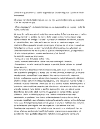 centro de lo que llaman “vía láctea” es por eso que crearan maquinas capaces de volver 
en el tiempo. 
Mi cara de incredulidad debió notarse pues me miro y asintiendo me dijo que esa era la 
razón del color de sus ojos. 
- ¿Te sientes seguro? – decía esto mientras con sus pulgares abría sus esposas – lector de 
huellas, hermanito. 
Me tomo del cuello y me arrastro mientras con un pedazo de fierro me amenazo el cuello,, 
Nathaly me miró y le pidió no me hiciese daño, yo solo camine. Caminamos un largo 
trecho hasta que me entregó a su “jefe” al parecer un soldado un poco mayor, su rostro 
era parecido al mío pero su Esclerótica no era blanca, era totalmente negra, su iris 
totalmente blanco su pupila también, me pregunto el porqué de mis actos, respondí que 
haría el por su hermano, sus ojos y su mirada se volvieron compasivas y luego en un 
cambio tan repentino me dio un puñetazo que casi me rompió la nariz, y luego me dijo: 
- Si yo le hubiese quebrado un dedo a tu hermano ¿Qué harías?. 
No respondí, supuse que era retórica. 
- Ha llegado la hora de nuestra partida – dijo. 
- Espera no me ha terminado de contar acerca de los múltiples universos. 
- Pues entonces escucha con atención porque lo que diré, lo diré solo una vez pues el 
tiempo apremia: 
Como mi hermano te conto existen diversos universo, estos están conectados, pero el 
tuyo es el mundo primigenio, tu mundo creo los otros universo ¿Cómo? Fácil, al volver al 
pasado ustedes no modifican lo que ya paso si no que crean un mundo totalmente 
distinto, en el caso de nosotros alguien viajo al pasado he industrializo américa dándoles 
ametralladoras y las herramientas para producirlas, esto produjo que nuestro mundo se 
invirtiese y nuestro continente simbolizado por esta bandera muestra de forma poética lo 
que ocurre, nuestro cielo se contamino por más tiempo y eso causo que el cielo solo sea 
una nube blanca de humo toxico, lo que hizo que nuestros ojos sean rojos o negros 
dependiendo de nuestra edad, nuestros iris y pupilas son blanco debido a que por 
problemas con las luz del sol que provoca la condensación de las nubes antes 
mencionadas lo que lleva a unas lluvias acidas de niveles altamente destructivas y 
corrosivas, nos obligó a que solo salgamos de noche, para ello creamos un tipo de luz que 
fuese capaz de romper la oscuridad cerrada ya que ni la luna es visible en cielo nocturno, 
por eso nuestros ojos luego de años de adaptación se pusieron de este color. 
Te debes estar preguntando ¿Por qué dicen que, mí mundo es el primigenio? Pues es 
porque el ataque a esta ciudad modificó el nuestro en gran manera, para reparar mi 
planeta debo hacer que todo esto parezca no haber pasado, para ello hicimos una 
 