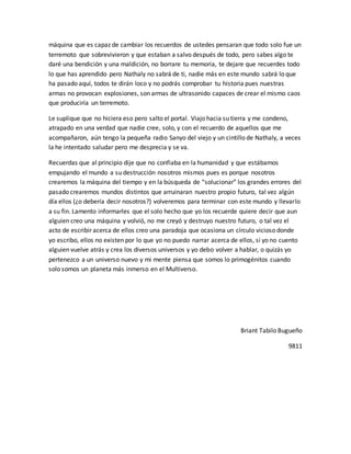 máquina que es capaz de cambiar los recuerdos de ustedes pensaran que todo solo fue un 
terremoto que sobrevivieron y que estaban a salvo después de todo, pero sabes algo te 
daré una bendición y una maldición, no borrare tu memoria, te dejare que recuerdes todo 
lo que has aprendido pero Nathaly no sabrá de ti, nadie más en este mundo sabrá lo que 
ha pasado aquí, todos te dirán loco y no podrás comprobar tu historia pues nuestras 
armas no provocan explosiones, son armas de ultrasonido capaces de crear el mismo caos 
que produciría un terremoto. 
Le suplique que no hiciera eso pero salto el portal. Viajo hacia su tierra y me condeno, 
atrapado en una verdad que nadie cree, solo, y con el recuerdo de aquellos que me 
acompañaron, aún tengo la pequeña radio Sanyo del viejo y un cintillo de Nathaly, a veces 
la he intentado saludar pero me desprecia y se va. 
Recuerdas que al principio dije que no confiaba en la humanidad y que estábamos 
empujando el mundo a su destrucción nosotros mismos pues es porque nosotros 
crearemos la máquina del tiempo y en la búsqueda de “solucionar” los grandes errores del 
pasado crearemos mundos distintos que arruinaran nuestro propio futuro, tal vez algún 
día ellos (¿o debería decir nosotros?) volveremos para terminar con este mundo y llevarlo 
a su fin. Lamento informarles que el solo hecho que yo los recuerde quiere decir que aun 
alguien creo una máquina y volvió, no me creyó y destruyo nuestro futuro, o tal vez el 
acto de escribir acerca de ellos creo una paradoja que ocasiona un círculo vicioso donde 
yo escribo, ellos no existen por lo que yo no puedo narrar acerca de ellos, si yo no cuento 
alguien vuelve atrás y crea los diversos universos y yo debo volver a hablar, o quizás yo 
pertenezco a un universo nuevo y mi mente piensa que somos lo primogénitos cuando 
solo somos un planeta más inmerso en el Multiverso. 
Briant Tabilo Bugueño 
9811 
