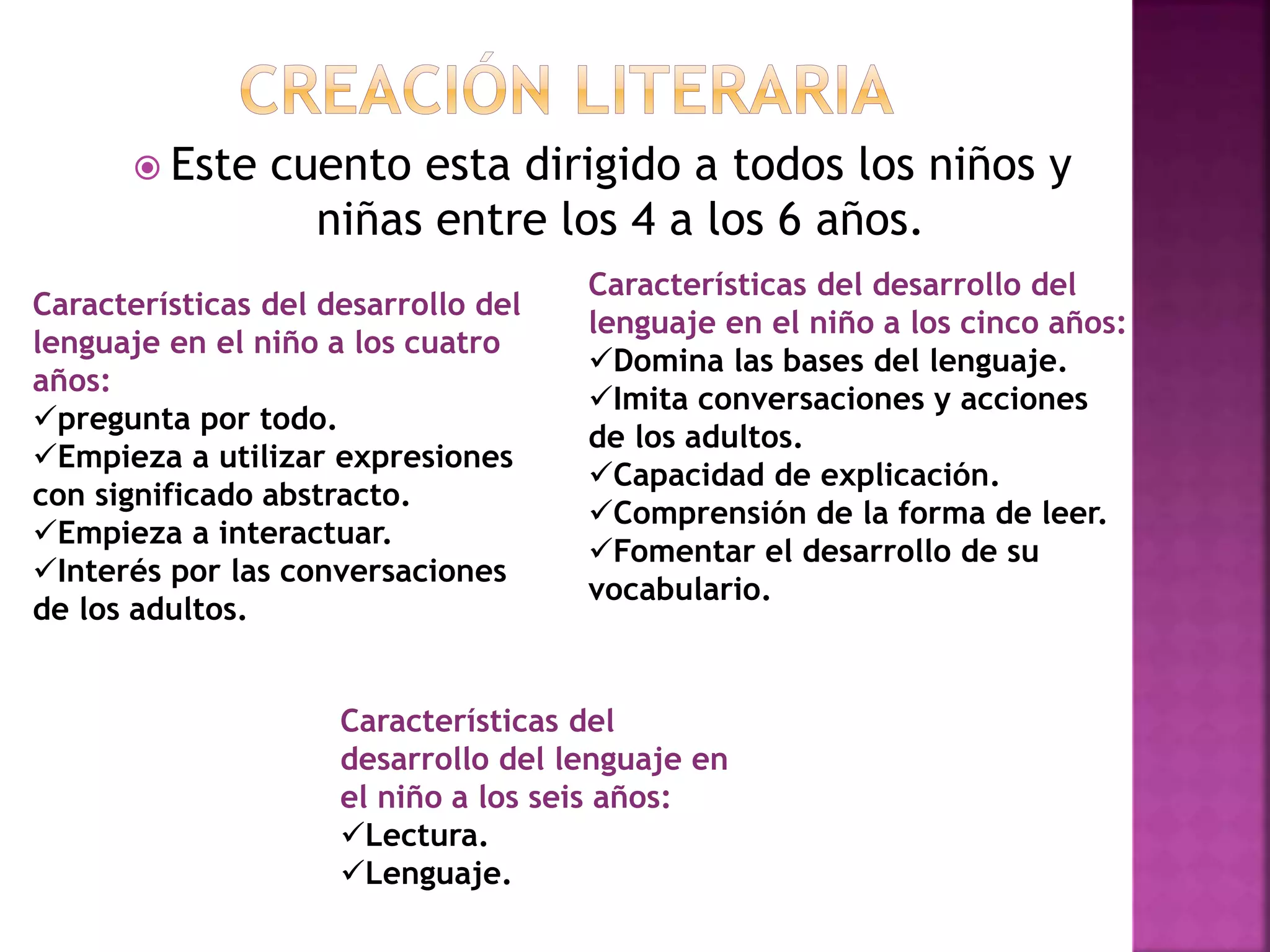  Este cuento esta dirigido a todos los niños y
niñas entre los 4 a los 6 años.
Características del desarrollo del
lenguaje en el niño a los cuatro
años:
pregunta por todo.
Empieza a utilizar expresiones
con significado abstracto.
Empieza a interactuar.
Interés por las conversaciones
de los adultos.
Características del desarrollo del
lenguaje en el niño a los cinco años:
Domina las bases del lenguaje.
Imita conversaciones y acciones
de los adultos.
Capacidad de explicación.
Comprensión de la forma de leer.
Fomentar el desarrollo de su
vocabulario.
Características del
desarrollo del lenguaje en
el niño a los seis años:
Lectura.
Lenguaje.