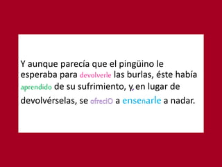 Y aunque parecía que el pingüino le
esperaba para devolverle las burlas, éste había
aprendido de su sufrimiento, y en lugar de
devolvérselas, se a enseñarle a nadar.
 