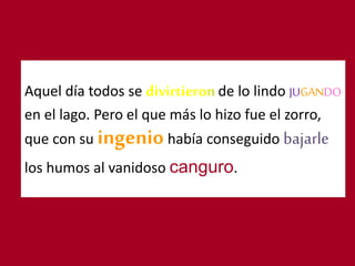 Aquel día todos se de lo lindo JUGANDO
en el lago. Pero el que más lo hizo fue el zorro,
que con su ingeniohabía conseguido bajarle
los humos al vanidoso canguro.
 