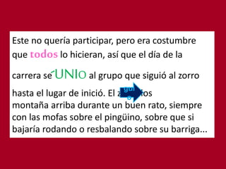 Este no quería participar, pero era costumbre
que todoslo hicieran, así que el día de la
carrera se UNIO al grupo que siguió al zorro
hasta el lugar de inició. El zorro los
montaña arriba durante un buen rato, siempre
con las mofas sobre el pingüino, sobre que si
bajaría rodando o resbalando sobre su barriga...
gui
o
 