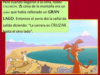 Pero cuando llegaron a la cima, todos
CALLARON. La cima de la montaña era un
cráter que había rellenado un GRAN
LAGO. Entonces el zorro dio la señal de
salida diciendo: “La carrera es CRUZAR
hasta el otro lado”.
 