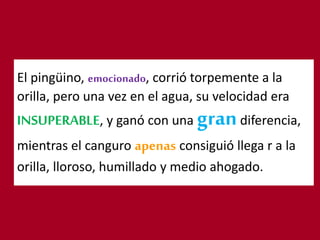 El pingüino, emocionado, corrió torpemente a la
orilla, pero una vez en el agua, su velocidad era
INSUPERABLE, y ganó con una grandiferencia,
mientras el canguro apenas consiguió llega r a la
orilla, lloroso, humillado y medio ahogado.
 