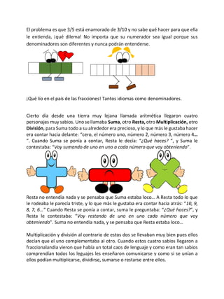 El problema es que 3/5 está enamorado de 3/10 y no sabe qué hacer para que ella
le entienda, ¡qué dilema! No importa que su numerador sea igual porque sus
denominadores son diferentes y nunca podrán entenderse.
¡Qué lío en el país de las fracciones! Tantos idiomas como denominadores.
Cierto día desde una tierra muy lejana llamada aritmética llegaron cuatro
personajes muy sabios. Uno se llamaba Suma, otro Resta, otro Multiplicación, otro
División, para Suma todo a su alrededor era precioso, y lo que más le gustaba hacer
era contar hacia delante: “cero, el número uno, número 2, número 3, número 4…
“. Cuando Suma se ponía a contar, Resta le decía: “¿Qué haces? “, y Suma le
contestaba: “Voy sumando de uno en uno a cada número que voy obteniendo”.
Resta no entendía nada y se pensaba que Suma estaba loco… A Resta todo lo que
le rodeaba le parecía triste, y lo que más le gustaba era contar hacia atrás: “10, 9,
8, 7, 6…” Cuando Resta se ponía a contar, suma le preguntaba: “¿Qué haces?”, y
Resta le contestaba: “Voy restando de uno en uno cada número que voy
obteniendo”. Suma no entendía nada, y se pensaba que Resta estaba loco…
Multiplicación y división al contrario de estos dos se llevaban muy bien pues ellos
decían que el uno complementaba al otro. Cuando estos cuatro sabios llegaron a
fraccionalandia vieron que había un total caos de lenguaje y como eran tan sabios
comprendían todos los leguajes les enseñaron comunicarse y como si se unían a
ellos podían multiplicarse, dividirse, sumarse o restarse entre ellos.
 