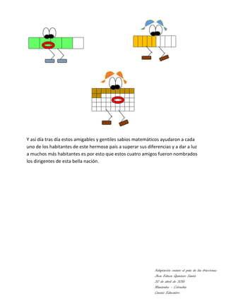 Y así día tras día estos amigables y gentiles sabios matemáticos ayudaron a cada
uno de los habitantes de este hermoso país a superar sus diferencias y a dar a luz
a muchos más habitantes es por esto que estos cuatro amigos fueron nombrados
los dirigentes de esta bella nación.
Adaptación cuanto el país de las fracciones
Jhon Edison Quintero Santa
20 de abril de 2016
Manizales – Colombia
Cuento Educativo
 