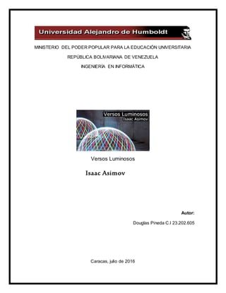 MINISTERIO DEL PODER POPULAR PARA LA EDUCACIÓN UNIVERSITARIA
REPÚBLICA BOLIVARIANA DE VENEZUELA
INGENIERÍA EN INFORMÁTICA
Versos Luminosos
Isaac Asimov
Autor:
Douglas Pineda C.I 23.202.605
Caracas, julio de 2016
 