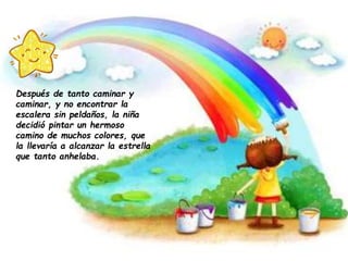 Después de tanto caminar y
caminar, y no encontrar la
escalera sin peldaños, la niña
decidió pintar un hermoso
camino de muchos colores, que
la llevaría a alcanzar la estrella
que tanto anhelaba.
 
