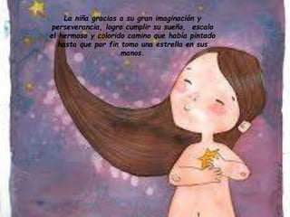 La niña gracias a su gran imaginación y
perseverancia, logro cumplir su sueño, escalo
el hermoso y colorido camino que había pintado
hasta que por fin tomo una estrella en sus
manos.
 