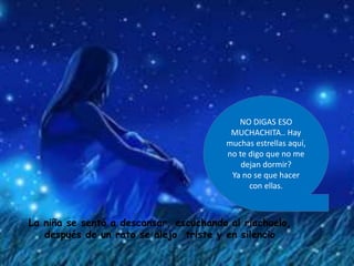 NO DIGAS ESO
MUCHACHITA.. Hay
muchas estrellas aquí,
no te digo que no me
dejan dormir?
Ya no se que hacer
con ellas.
La niña se sentó a descansar, escuchando al riachuelo,
después de un rato se alejo triste y en silencio
 