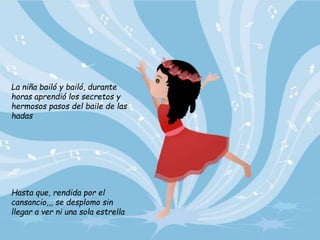 La niña bailó y bailó, durante
horas aprendió los secretos y
hermosos pasos del baile de las
hadas
Hasta que, rendida por el
cansancio,,, se desplomo sin
llegar a ver ni una sola estrella
 