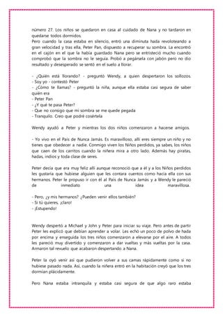 número 27. Los niños se quedaron en casa al cuidado de Nana y no tardaron en
quedarse todos dormidos.
Pero cuando la casa estaba en silencio, entró una diminuta hada revoloteando a
gran velocidad y tras ella, Peter Pan, dispuesto a recuperar su sombra. La encontró
en el cajón en el que la había guardado Nana pero se entristeció mucho cuando
comprobó que la sombra no le seguía. Probó a pegársela con jabón pero no dio
resultado y desesperado se sentó en el suelo a llorar.
- ¿Quién está llorando? - preguntó Wendy, a quien despertaron los sollozos.
- Soy yo - contestó Peter
- ¿Cómo te llamas? - preguntó la niña, aunque ella estaba casi segura de saber
quién era
- Peter Pan
- ¿Y qué te pasa Peter?
- Que no consigo que mi sombra se me quede pegada
- Tranquilo. Creo que podré cosértela
Wendy ayudó a Peter y mientras los dos niños comenzaron a hacerse amigos.
- Yo vivo en el País de Nunca Jamás. Es maravilloso, allí eres siempre un niño y no
tienes que obedecer a nadie. Conmigo viven los Niños perdidos, ya sabes, los niños
que caen de los carritos cuando la niñera mira a otro lado. Además hay piratas,
hadas, indios y toda clase de seres.
Peter decía que era muy feliz allí aunque reconoció que a él y a los Niños perdidos
les gustaría que hubiese alguien que les contara cuentos como hacía ella con sus
hermanos. Peter le propuso ir con él al País de Nunca Jamás y a Wendy le pareció
de inmediato una idea maravillosa.
- Pero, ¿y mis hermanos? ¿Pueden venir ellos también?
- Si tú quieres, ¡claro!
- ¡Estupendo!
Wendy despertó a Michael y John y Peter para iniciar su viaje. Pero antes de partir
Peter les explicó que debían aprender a volar. Les echó un poco de polvo de hada
por encima y enseguida los tres niños comenzaron a elevarse por el aire. A todos
les pareció muy divertido y comenzaron a dar vueltas y más vueltas por la casa.
Armaron tal revuelo que acabaron despertando a Nana.
Peter la oyó venir así que pudieron volver a sus camas rápidamente como si no
hubiese pasado nada. Así, cuando la niñera entró en la habitación creyó que los tres
dormían plácidamente.
Pero Nana estaba intranquila y estaba casi segura de que algo raro estaba
 
