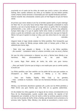 ocurriendo en el cuarto de los niños, de modo que corrió a avisar a los señores
Darling. Pero cuando volvieron, los niños ya no estaban. Los tres habían partido
rumbo a Nunca Jamás nerviosos e ilusionados por vivir aquella fantástica aventura.
Volaron durante días atravesando océanos pero al final llegaron al país de Nunca
Jamás.
Al primero que vieron desde el aire fue al temible capitán Garfio, el peor enemigo
de Peter Pan. En una lucha hacía tiempo Peter había logrado arrebatarle la mano
derecha y por eso el pirata llevaba en su lugar ahora un garfio. Pero lo manejaba
perfectamente y eso, unido a sus ganas de venganza, lo hacían muy peligroso.
Aunque había algo a lo que el capitán Garfio tenía miedo: el cocodrilo. Una vez
estuvo a punto de comérselo y por eso ahora no quería otra cosa que no fuese él.
Menos mal que el capitán le arrojó un reloj y por eso ahora hacía tic-tac cada vez
que se acercaba.
Llegaron hasta el lugar donde estaban los Niños perdidos. Pero Campanilla, que
estaba muy celosa de Wendy porque estaba todo el tiempo junto a Peter, se
adelantó para tramar algo.
- Peter dice que ataquéis a Wendy - le dijo a los Niños perdidos.
- ¡De acuerdo! - contestaron todos al unísono corriendo a por sus arcos y flechas
Así que los niños comenzaron a disparar sus arcos y flechas hacia Wendy y sus
hermanos. Pero afortunadamente no les pasó nada.
En cuanto llegó Peter detrás de todos les echó una gran bronca.
- ¿Pero qué hacéis? ¡Encima que os traigo a una madre para que os cuente cuentos
la recibís así!
Los Niños perdidos, que iban vestidos con las pieles de los osos que cazaban, se
disculparon y Peter les presentó a Wendy y a los demás.
- Estos son Tootles, Slightly, Nibs, Curly y los gemelos
- Hola - contestó la muchacha - Estos son mis hermanos Michael y John y yo soy
Wendy.
Wendy y sus hermanos decidieron quedarse allí y junto con los Niños perdidos y
Peter formó una gran familia que vivía feliz en su guarida subterránea.
Un día estaban los niños jugando en la laguna de las sirenas, concretamente en la
Roca de los Desamparados, cuando sucedió algo extraño. De repente el Sol
desapareció por completo, se hizo de noche y entre las sombras apareció un bote
con dos de los piratas de Garfio, Smee y Starkey, que llevaban como prisionera a la
princesa india Tigridia. Peter, Wendy y los demás se escondieron y vieron como
 