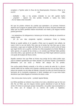 arrojaban a Tigridia sobre la Roca de los Desamparados. Entonces a Peter se le
ocurrió una idea.
- ¡Soltadla! - dijo a los piratas imitando la voz del capitán Garfio
- ¿Capitán? - dijeron los dos piratas mirando a todos los lados
- ¡Ya me habéis oído! ¡Hacedlo!
Así que los piratas cortaron las cuerdas que apresaban a la princesa. Entonces
apareció por la laguna el capitán Garfio a bordo de su barco. Iba para contarles que
sabía que los Niños perdidos habían encontrado una madre y de ninguna manera
podían permitirlo.
- Los raptaremos, los obligaremos a lanzarse por la borda y Wendy se convertirá en
nuestra madre.
- ¡Sí! ¡Es una idea estupenda capitán!, contestaron Smee y Starkey
Wendy se quedó pálida al oír aquello y Peter, que no aguantó más callado, de
nuevo imitó la voz de Garfio. Pero esta vez el pirata fue más listo que en otras
ocasiones y supo que se trataba de Peter Pan. Lo encontró y luchó contra él hasta
que logró herirlo con su garfio, mientras los niños escapaban en el bote. Wendy se
salvó gracias a la ayuda de las sirenas y a la cometa que Michael había perdido
unos días antes y que apareció por allí, mientras que Peter logró sobrevivir gracias
a la ayuda de la pájara de Nunca Jamás.
Aquella aventura hizo que Peter se hiciera muy amigo de los indios pieles rojas,
pues le estaban agradecidos por haber salvado a la princesa Tigridia y prometieron
defenderlo con sus arcos y flechas del ataque de los piratas.
Una noche estaba Wendy contando a los niños su cuento de antes de ir a dormir
cuando habló de las madres, de lo buenas y atentas que son con sus hijos. Peter no
estuvo de acuerdo con las ideas de Wendy y discutió con ella y al mismo tiempo los
hermanos de la muchacha empezaron a sentir nostalgia por lo que entre todos
decidieron que había llegado el momento de volver a casa.
- Nos iremos esta misma noche - contestó tajante Wendy
Los Niños perdidos se sintieron muy tristes al oír esto y decidieron que se irían con
ella. No así Peter, que de ninguna manera quería abandonar el país de Nunca
Jamás. Al menos se preocupó porque Campanilla y las pieles rojas acompañaran a
los niños por el bosque en su camino de vuelta a Inglaterra.
 