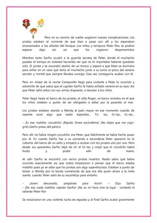 Pero en su camino de vuelta surgieron nuevas complicaciones. Los
piratas estaban al corriente de que iban a pasar por allí y los esperaban
encaramados a los árboles del bosque. Los niños, y tampoco Peter Pan, se podían
esperar algo así, así que los cogieron desprevenidos.
Mientras tanto Garfio acudió a la guarida secreta de Peter, donde el muchacho
pasaba el tiempo en soledad haciendo ver que no le importaba haberse quedado
solo. El pirata y se escondió dentro de un tronco y esperó a que Peter se durmiera
para echar en un vaso que tenía el muchacho junto a su cama un poco del veneno
secreto y mortal que siempre llevaba consigo. Esta vez conseguiría acabar con él.
Pero en mitad de la noche Campanilla llegó para contarle a Peter lo ocurrido y
advertirle de que sabía que el capitán Garfio le había echado veneno en su vaso. Así
que Peter salió veloz con sus armas dispuesto a rescatar a los niños.
Peter llegó hasta el barco de los piratas, el Jolly Roger, un barco siniestro en el que
los niños estaban a punto de ser obligados a saltar por la pasarela al mar.
Los piratas estaban atando a Wendy al palo mayor en ese momento cuando de
repente sonó algo que nadie esperaba... Tic- tac, tic-tac, tic-tac...
- ¡Es ese maldito cocodrilo! ¡Rápido Smee escóndeme! ¡No dejes que me coja!-
gritó Garfio preso del pánico
Pero allí no había ningún cocodrilo, era Peter, que hábilmente se había hecho pasar
por él. En cuanto Garfio fue a su camarote a esconderse Peter apareció en la
cubierta del barco de un salto y empezó a acabar con los piratas uno por uno. Pero
desde sus aposentos Garfio dejó de oír el tic-tac y creyó que el cocodrilo había
huido y podía salir de nuevo.
Al salir Garfio se encontró con varios piratas muertos. Nadie sabía qué había
ocurrido exactamente así que todos empezaron a pensar que el barco estaba
maldito pues ya se sabe que los piratas son algo supersticiosos. Estaban a punto de
lanzar a Wendy por la borda convencida de que era ella quien atraía a la mala
suerte, cuando Peter salió de su escondrijo para evitarlo.
- ¡Joven descarado, prepárate para morir! – Dijo Garfio
- ¡De eso nada maldito capitán Garfio! ¡No es mi hora sino la tuya! - contestó el
valiente Peter Pan
Se enzarzaron en una violenta lucha de espadas y al final Garfio acabó gravemente
 
