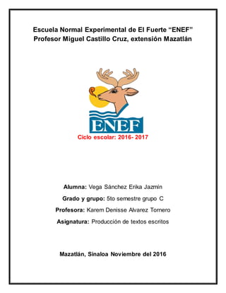 Escuela Normal Experimental de El Fuerte “ENEF”
Profesor Miguel Castillo Cruz, extensión Mazatlán
Ciclo escolar: 2016- 2017
Alumna: Vega Sánchez Erika Jazmín
Grado y grupo: 5to semestre grupo C
Profesora: Karem Denisse Alvarez Tornero
Asignatura: Producción de textos escritos
Mazatlán, Sinaloa Noviembre del 2016
 