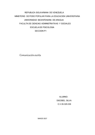 REPUBLICA BOLIVARIANA DE VENEZUELA
MINISTERIO DE PODE POPULAR PARA LA EDUCACION UNIVERSITARIA
UNIVERSIDAD BICENTENARIA DE ARAGUA
FACULTA DE CIENCIAS ADMINISTRATIVAS Y SOCIALES
ESCUELA DE PSICOLOGIA
SECCION P1
Comunicaciónescrita
ALUMNO:
DIOCIBEL SILVA
C.V 26.329.336
MARZO 2017
 