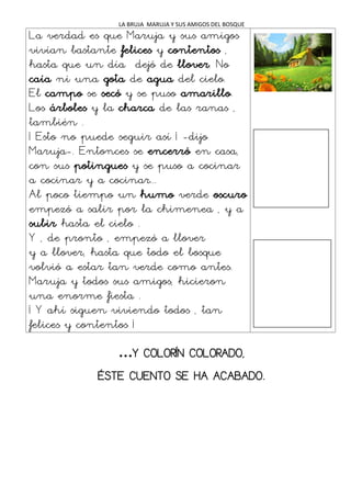 LA BRUJA MARUJA Y SUS AMIGOS DEL BOSQUE
La verdad es que Maruja y sus amigos
vivían bastante felices y contentos ,
hasta que un día dejó de llover. No
caía ni una gota de agua del cielo.
El campo se secó y se puso amarillo.
Los árboles y la charca de las ranas ,
también .
¡ Esto no puede seguir así ¡ -dijo
Maruja-. Entonces se encerró en casa,
con sus potingues y se puso a cocinar
a cocinar y a cocinar...
Al poco tiempo un humo verde oscuro
empezó a salir por la chimenea , y a
subir hasta el cielo .
Y , de pronto , empezó a llover
y a llover, hasta que todo el bosque
volvió a estar tan verde como antes.
Maruja y todos sus amigos, hicieron
una enorme fiesta .
¡ Y ahí siguen viviendo todos , tan
felices y contentos ¡
…Y COLORÍN COLORADO,
ÉSTE CUENTO SE HA ACABADO.
 