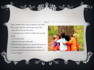 Siento mucho haber sido tan grosero con usted
Don mago, digo Don árbol, digo mago Tito.
– Don árbol está bien Pecorino.
– Le prometo que vendré a yudarle cada vez que
pueda.
– ¡Y yo!-decía Lily-
– ¡pues esto hay que celebrarlo!
Desde ése día se puede ver a mucha más gente en
los parques y bosques abrazando los árboles …
porque ¿a quién no le gusta recibir el abrazo de
un buen amigo?
 