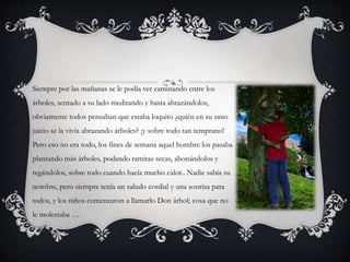 Siempre por las mañanas se le podía ver caminando entre los
árboles, sentado a su lado meditando y hasta abrazándolos,
obviamente todos pensaban que estaba loquito ¿quién en su sano
juicio se la vivía abrazando árboles? ¡y sobre todo tan temprano!
Pero eso no era todo, los fines de semana aquel hombre los pasaba
plantando más árboles, podando ramitas secas, abonándolos y
regándolos, sobre todo cuando hacía mucho calor.. Nadie sabía su
nombre, pero siempre tenía un saludo cordial y una sonrisa para
todos, y los niños comenzaron a llamarlo Don árbol; cosa que no
le molestaba …
 