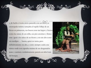 y, de hecho sí tenía cierto parecido con un árbol, su
encrespada melena semejaba el tupido follaje de un
ficcus en primavera, sus brazos eran tan largos y fuertes
como las ramas de un roble, sus pies enormes y firmes
eran igual a las raíces de un fresno y era tan alto como
un eucalipto … bueno, quizá no tanto, pero
definitivamente era alto, y como siempre usaba una
túnica verde con capucha encima de sus desgastados
jeans y camiseta verdaderamente parecía un árbol más
del bosque.
 