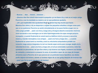 – Buenos … días … hmmm …hmmmm …
– ¡Buenos días Don árbol!-interrumpió la pequeña- yo me llamo Lily y éste es mi mejor amigo
Pecorino y nos ha mandado su mamá a ver en que podíamos ayudarle,
– ¡Ah! ¡qué espléndido dos ayudantes! Bien, muy bien hoy hay mucho que hacer.
Mientras Don árbol y Lily se disponían a sujetar los pequeños arbolitos a largas varas para
que no se quebraran Pecorino se sentó cómodamente en la suave hierba a jugar con su
video juego portátil … pasó una hora y luego otra y él seguía absorto avanzando nivel tras
nivel venciendo a sus enemigos con el ultra hipermegacombo de súper energía púrpura
recargada; y cuando finalmente se cansó sacó su teléfono móvil y se puso a escuchar
música y mandar mensajitos a sus amigos … pasó una hora y luego otra … y cuando
finalmente se cansó tomó su mochila y sacó su reluciente computadora portátil con
conexión mega sónica integrada a la red con banda súper ancha para navegar abajito de la
velocidad de la luz … pasó una hora y luego otra, el sol ya comenzaba a ponerse y todo iba
quedando en penumbras; así que Don árbol y Lily hicieron una fogata, montaron sus tiendas
de campaña y comenzaron a preparar la cena, el aromático vapor de una sopa de hongos
silvestres sacó a Pecorino de lo que parecía ser un profundo trance hipnótico, sus dedos
porfín dejaron de teclear y dando un bostezo digno de un oso grizly después de invernar dijo
: ¡yom! ¡por fín la cena! ¡me muero de hambre!
 