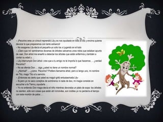 – ¡Pecorino eres un cínico!-reprendió Lily-¡no nos ayudaste en todo el día y encima quieres
devorar lo que preparamos con tanto esfuerzo!
– No exageres Lily-decía el pequeño-yo sólo los vi jugando en el lodo
– ¡Claro que no! sembramos docenas de árboles salvamos unos nidos que estaban apunto
de caer, Don árbol me enseñó a detectar los árboles que están enfermos y también a
contar su edad y …
– Lily-interrumpió Don árbol- creo que a tu amigo no le importa lo que hacemos … ¿verdad
Pecorino?
– No se ofenda Don … oiga ¿usted no tiene un nombre normal?
– ¿Normal? … ¿como Pecorino? Prefiero llamarme árbol, pero sí tengo uno, mi nombre
es Tito, mago Tito a tu servicio.
– ¡Entonces es cierto que usted es mago!-gritó entusiasmada Lily-
– Si,pero yo no saco conejitos de sombreros ni nada de éso, mi magia consiste en
escuchar a la Tierra y ayudarla …
– Yo no entiendo Don mago-decía el niño mientras devoraba un plato de sopa- los árboles
no sienten, sólo son cosas que están ahí inmóviles, son inútiles yo no perdería el tiempo
con este montón de palos …
 