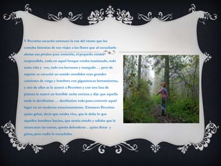 Y Pecorino escuchó entonces la voz del viento que les
contaba historias de sus viajes a las flores que al escucharlo
abrían sus pétalos para sonreírle; el pequeño estaba
sorprendido, nada en aquel bosque estaba inanimado, todo
tenía vida y voz, todo era hermoso y tranquilo … pero de
repente se escuchó un sonido aturdidor eran grandes
camiones de carga y hombres con gigantescas herramientas,
y uno de ellos se le acercó a Pecorino y con una lata de
pintura le marcó un horrible tache encima y dijo que aquella
tarde lo derribarían … derribarían todo para convertir aquel
lugar en un moderno estacionamiento. Entonces Pecorino
quizo gritar, decir que estaba vivo, que le dolía lo que
aquellos hombres hacían, que sentía miedo y odiaba que le
arrancaran las ramas, quería defenderse .. quizo llorar y
gritar, pero nadie lo escuchaba.
 