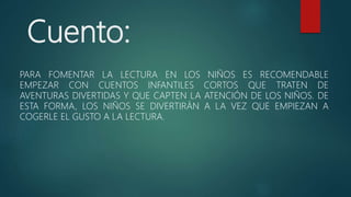 Cuento:
PARA FOMENTAR LA LECTURA EN LOS NIÑOS ES RECOMENDABLE
EMPEZAR CON CUENTOS INFANTILES CORTOS QUE TRATEN DE
AVENTURAS DIVERTIDAS Y QUE CAPTEN LA ATENCIÓN DE LOS NIÑOS. DE
ESTA FORMA, LOS NIÑOS SE DIVERTIRÁN A LA VEZ QUE EMPIEZAN A
COGERLE EL GUSTO A LA LECTURA.
 
