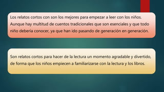 Los relatos cortos con son los mejores para empezar a leer con los niños.
Aunque hay multitud de cuentos tradicionales que son esenciales y que todo
niño debería conocer, ya que han ido pasando de generación en generación.
Son relatos cortos para hacer de la lectura un momento agradable y divertido,
de forma que los niños empiecen a familiarizarse con la lectura y los libros.
 